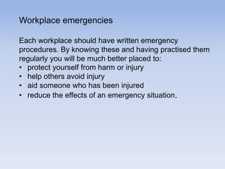 Workplace emergencies
Each workplace should have written emergency
procedures. By knowing these and having practised them
regularly you will be much better placed to:
• protect yourself from harm or injury
• help others avoid injury
• aid someone who has been injured
• reduce the effects of an emergency situation.
 