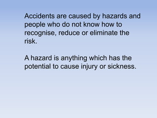 Accidents are caused by hazards and
people who do not know how to
recognise, reduce or eliminate the
risk.
A hazard is anything which has the
potential to cause injury or sickness.
 