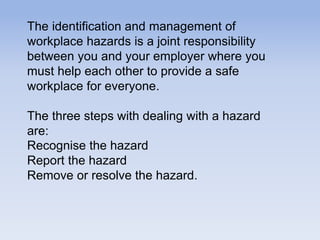 The identification and management of
workplace hazards is a joint responsibility
between you and your employer where you
must help each other to provide a safe
workplace for everyone.
The three steps with dealing with a hazard
are:
Recognise the hazard
Report the hazard
Remove or resolve the hazard.
 