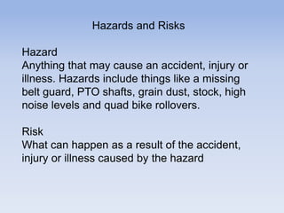 Hazards and Risks
Hazard
Anything that may cause an accident, injury or
illness. Hazards include things like a missing
belt guard, PTO shafts, grain dust, stock, high
noise levels and quad bike rollovers.
Risk
What can happen as a result of the accident,
injury or illness caused by the hazard
 