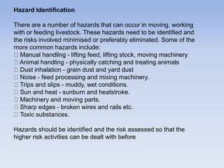 Hazard Identification
There are a number of hazards that can occur in moving, working
with or feeding livestock. These hazards need to be identified and
the risks involved minimised or preferably eliminated. Some of the
more common hazards include:
Manual handling - lifting feed, lifting stock, moving machinery
Animal handling - physically catching and treating animals
Dust inhalation - grain dust and yard dust
Noise - feed processing and mixing machinery.
Trips and slips - muddy, wet conditions.
Sun and heat - sunburn and heatstroke.
Machinery and moving parts.
Sharp edges - broken wires and rails etc.
Toxic substances.
Hazards should be identified and the risk assessed so that the
higher risk activities can be dealt with before
 