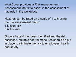 WorkCover provides a Risk management
Assessment Matrix to assist in the assessment of
hazards in the workplace.
Hazards can be rated on a scale of 1 to 6 using
the risk assessment matrix.
1 is high risk
6 is low risk
Once a hazard has been identified and the risk
assessed, suitable control measures should be put
in place to eliminate the risk to employees’ health
and safety.
 