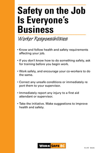 Safety on the Job
Is Everyone’s
Business
• Know and follow health and safety requirements
	 affecting your job.
•	If you don’t know how to do something safely, ask 	
	 for training before you begin work.
•	Work safely, and encourage your co-workers to do 	
	 the same.
•	Correct any unsafe conditions or immediately re		
	 port them to your supervisor.
•	Immediately report any injury to a first aid
	 attendant or supervisor.
•	Take the initiative. Make suggestions to improve 		
	 health and safety.
Worker Responsibilities
PL18W R06/06
 