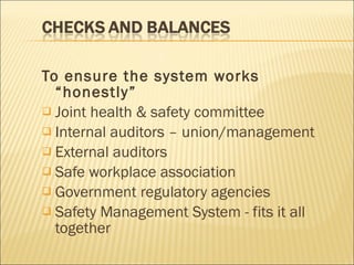 To ensure the system works “honestly” Joint health & safety committee Internal auditors – union/management External auditors Safe workplace association Government regulatory agencies Safety Management System - fits it all together 