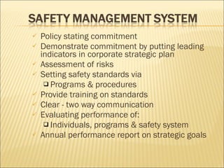 Policy stating commitment Demonstrate commitment by putting leading indicators in corporate strategic plan Assessment of risks Setting safety standards via  Programs & procedures Provide training on standards Clear - two way communication Evaluating performance of: Individuals, programs & safety system Annual performance report on strategic goals 