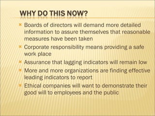 Boards of directors will demand more detailed information to assure themselves that reasonable measures have been taken Corporate responsibility means providing a safe work place Assurance that lagging indicators will remain low More and more organizations are finding effective leading indicators to report Ethical companies will want to demonstrate their good will to employees and the public 