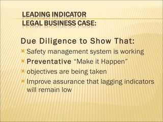 Due Diligence to Show That:   Safety management system is working Preventative  “Make it Happen”  objectives are being taken Improve assurance that lagging indicators will remain low 