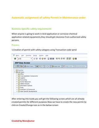 Created by Manojkumar
Automatic assignment of safety Permit in Maintenance order
Business Specific safety requirement:
When anyone is going to work in Acid application or corrosive chemical
application related equipments,they should get clearance from authorized safety
persons
Process:
1.Creation of permit with safety category using Transaction code-ipmd
After entering into tcode,you will get the following screen,which are all already
created permits for different purposes.Now we have to create the new permit.So
click on Create/Change icon as in the below screen
 