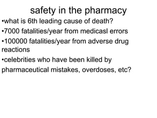 safety in the pharmacy 
•what is 6th leading cause of death? 
•7000 fatalities/year from medicasl errors 
•100000 fatalities/year from adverse drug 
reactions 
•celebrities who have been killed by 
pharmaceutical mistakes, overdoses, etc? 
 