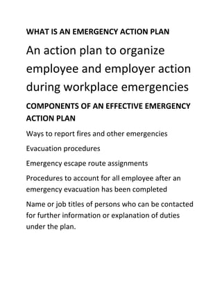 WHAT IS AN EMERGENCY ACTION PLAN
An action plan to organize
employee and employer action
during workplace emergencies
COMPONENTS OF AN EFFECTIVE EMERGENCY
ACTION PLAN
Ways to report fires and other emergencies
Evacuation procedures
Emergency escape route assignments
Procedures to account for all employee after an
emergency evacuation has been completed
Name or job titles of persons who can be contacted
for further information or explanation of duties
under the plan.
 