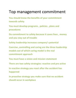 Top management commitment
You should know the benefits of your commitment
towards safety
You must develop programs , policies , plans and
procedures
Do commitment to safety because it saves lives , money
and you stay out of trouble
Safety leadership increases company’s potential
Coercive ,controlling and caring are the three leadership
models out of which caring model is the real
commitment approach
You must have a vision and mission statement
There are two safety strategies: reactive and pro active
In reactive strategy you react after the accident has
happened
In proactive strategy you make sure that no accident
should occur in workplace
 