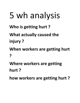 5 wh analysis
Who is getting hurt ?
What actually caused the
injury ?
When workers are getting hurt
?
Where workers are getting
hurt ?
how workers are getting hurt ?
 