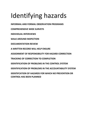 Identifying hazards
INFORMAL AND FORMAL OBSERVATION PROGRAMS
COMPREHENSIVE WIDE SURVEYS
INDIVIDUAL INTERVIEWS
WALK AROUND INSPECTION
DOCUMENTATION REVIEW
A WRITTEN RECORD WILL HELP ENSURE
ASSIGNMENT OF RESPONSIBILITY FOR HAZARD CORRECTION
TRACKING OF CORRECTION TO COMPLETION
IDENTIFICATION OF PROBLEMS IN THE CONTROL SYSTEM
IDENTIFICATION OF PROBLEMS IN THE ACCOUNTABILITY SYSTEM
IDENTIFCATION OF HAZARDS FOR WHICH NO PREVENTION OR
CONTROL HAS BEEN PLANNED
 