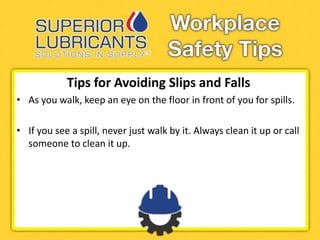 Tips for Avoiding Slips and Falls
• As you walk, keep an eye on the floor in front of you for spills.
• If you see a spill, never just walk by it. Always clean it up or call
someone to clean it up.
 