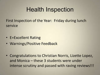 Health Inspection
First Inspection of the Year: Friday during lunch
service

• E=Excellent Rating
• Warnings/Positive Feedback

• Congratulations to Christian Norris, Lizette Lopez,
  and Monica – these 3 students were under
  intense scrutiny and passed with raving reviews!!!
 