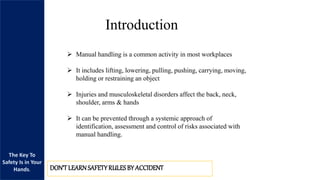 The Key To
Safety Is in Your
Hands. DON’TLEARNSAFETYRULESBY ACCIDENT
Introduction
 Manual handling is a common activity in most workplaces
 It includes lifting, lowering, pulling, pushing, carrying, moving,
holding or restraining an object
 Injuries and musculoskeletal disorders affect the back, neck,
shoulder, arms & hands
 It can be prevented through a systemic approach of
identification, assessment and control of risks associated with
manual handling.
 
