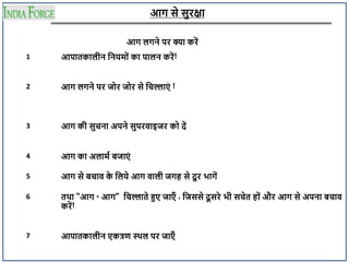 आग से सुरक्षा
आग लगने पर क्या करें
1 आपातकालीन दनयम ं का पालन करें!
2 आग लगने पर ज र ज र से दचल्लाएं !
3 आग की सुचना अपने सुपरवाइजर क दें
4 आग का अलामा िजाएं
5 आग से िचाव क
े दलये आग वाली जगह से दू र भागें
6 तथा "आग - आग" दचल्लाते हुए जाएँ , दजससे दू सरे भी सचेत ह ं और आग से अपना िचाव
करें!
7 आपातकालीन एकत्रण स्थल पर जाएँ
 
