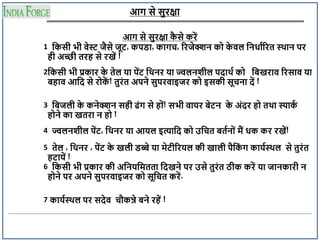 आग से सुरक्षा
आग से सुरक्षा क
ै से करें
1 दकसी भी वेस्ट जैसे जूट्, कपड्ा, कागच, ररजेक्शन क क
े वल दनधााररत स्थान पर
ही अच्छी तरह से रखें !
2दकसी भी प्रकार क
े तेल या पेंट् दथनर या ज्वलनशील पदाथा क दिखराव ररसाव या
िहाव आदद से र क
ें ! तुरंत अपने सुपरवाइजर क इसकी सूचना दें !
3 दिजली क
े कनेक्शन सही ढंग से ह ं! सभी वायर िेट्न क
े अंदर ह तथा स्पाक
ा
ह ने का खतरा न ह !
4 ज्वलनशील पेंट्, दथनर या आयल इत्यादद क उदचत ितान ं मैं धक कर रखें!
5 तेल , दथनर , पेंट् क
े खली ड्ब्बे या मेट्ीररयल की खाली पैदक
ं ग कायास्थल से तुरंत
हट्ायें !
6 दकसी भी प्रकार की अदनयदमतता ददखने पर उसे तुरंत ठीक करें या जानकारी न
ह ने पर अपने सुपरवाइजर क सूदचत करें.
7 कायास्थल पर सदेव चौकन्ने िने रहें !
 