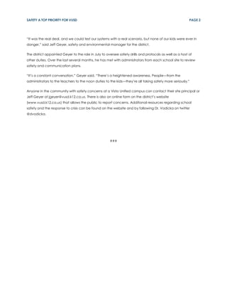 SAFETY A TOP PRIORITY FOR VUSD                                                                            PAGE 2




“It was the real deal, and we could test our systems with a real scenario, but none of our kids were ever in
danger,” said Jeff Geyer, safety and environmental manager for the district.

The district appointed Geyer to the role in July to oversee safety drills and protocols as well as a host of
other duties. Over the last several months, he has met with administrators from each school site to review
safety and communication plans.

“It’s a constant conversation,” Geyer said. “There’s a heightened awareness. People—from the
administrators to the teachers to the noon duties to the kids—they’re all taking safety more seriously.”

Anyone in the community with safety concerns at a Vista Unified campus can contact their site principal or
Jeff Geyer at jgeyer@vusd.k12.ca.us. There is also an online form on the district’s website
(www.vusd.k12.ca.us) that allows the public to report concerns. Additional resources regarding school
safety and the response to crisis can be found on the website and by following Dr. Vodicka on twitter
@dvodicka.




                                                      ###
 