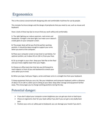 Ergonomics
This is the science concerned with designing safe and comfortable machines for use by people.

This includes furniture design and the design of peripherals that you need to use, such as mouse and
keyboard.

Have a look at these top tips to ensure that you work safely and comfortably:

1. The right lighting can reduce eyestrain, neck strain and
headaches. Sunlight is the best light, but make sure it doesn't
create glare on your computer screen.

2. The proper desk will let you find the perfect working
position. It should be deep enough to support your arms
when you work at the computer.

3. Place your computer screen at eye-level or just below. For
optimal comfort, set it about 45 cm (18 in.) from your face.

4. Sit up straight in your chair. Keep your feet flat on the floor
and your knees slightly lower than your thighs.

5. Choose an office task chair that lets you tilt forward to
reach objects in front of you and backward to stretch your
arms when you're tired.

6. When you type, hold your fingers, wrists and lower arms in a straight line from your keyboard.

7. Keep equipment that you use a lot, like your telephone and computer keyboard, within a distance
of about 75 cm (30 in.) when you're sitting at your desk. Keep other storage and equipment farther
away. This encourages you to change working positions during the day.


Potential danger:
     If you don’t adjust your computer screen brightness you can get eye strain or bad injure
     Chose an ergonomic chair for your back safety if you don’t you can get a very badly back
      pain.
     Position your arms on safety pad on keyboard; you can damage your hands if you don’t.
 