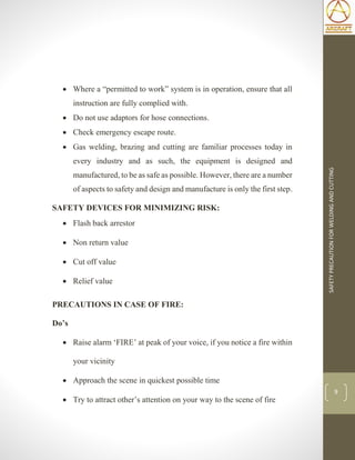 SAFETYPRECAUTIONFORWELDINGANDCUTTING
9
 Where a “permitted to work” system is in operation, ensure that all
instruction are fully complied with.
 Do not use adaptors for hose connections.
 Check emergency escape route.
 Gas welding, brazing and cutting are familiar processes today in
every industry and as such, the equipment is designed and
manufactured, to be as safe as possible. However, there are a number
of aspects to safety and design and manufacture is only the first step.
SAFETY DEVICES FOR MINIMIZING RISK:
 Flash back arrestor
 Non return value
 Cut off value
 Relief value
PRECAUTIONS IN CASE OF FIRE:
Do’s
 Raise alarm ‘FIRE’ at peak of your voice, if you notice a fire within
your vicinity
 Approach the scene in quickest possible time
 Try to attract other’s attention on your way to the scene of fire
 