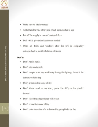 SAFETYPRECAUTIONFORWELDINGANDCUTTING
10
 Make sure no life is trapped
 Tell others the type of fire and which extinguisher to use
 Put off the supply in case of electrical fires
 Dial 101 & give exact location as needed
 Open all doors and windows after the fire is completely
extinguished, to avoid inhalation of fumes
Don’ts
 Don’t run in panic.
 Don’t take undue risk
 Don’t tamper with any machinery during firefighting. Leave it for
authorized handling
 Don’t argue on the scene of fire
 Don’t throw sand on machinery parts. Use CO2 or dry powder
instead
 Don’t flood the affected area with water
 Don’t crowd the scene of fire
 Don’t close the valve of a inflammable gas cylinder on fire
 
