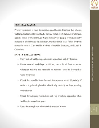 SAFETYPRECAUTIONFORWELDINGANDCUTTING
11
FUMES & GASES
Proper ventilation is must to maintain good health. It is true that when a
welder gets clean air to breathe, he can see better, work better, work longer,
quality of his work improves & productivity of people working nearby
increase in an improved environment. Most common toxic fumes are from
materials such as Zinc Oxide, Carbon Monoxide, Mercury, and Lead &
Cadmium.
SAFETY PRECAUTIONS:
 Carry out all welding operations in safe, clean and dry location
 Under normal workshop conditions, use a local fume extractor
wherever possible and maintain its position close to the weld as
work progresses
 Check for possible toxic hazards from parent metal (Specially if
surface is painted, plated or chemically treated), or from welding
consumables
 Check for adequate ventilation and / or breathing apparatus when
welding in an enclose space
 Use a face respirator when toxic fumes are present
 