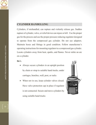 SAFETYPRECAUTIONFORWELDINGANDCUTTING
12
CYLINDER HANDELLING
Cylinders, if mishandled, can rupture and violently release gas. Sudden
rupture of cylinder, valve, or relief device can injure or kill. Use the proper
gas for the process and use the proper pressure reducing regulator designed
to operate from the compressed gas cylinder. Do not use adaptors.
Maintain hoses and fittings in good condition. Follow manufacture’s
operating instructions for mounting regulator to a compressed gas cylinder.
Locate cylinders away from heat, sparks, and flames. Never strike an arc
on a cylinder.
Do’s
 Always secure cylinders in an upright position
by chain or strap to suitable hand trucks, under
carriages, benches, wall, post, or racks
 When not in use, keep cylinder valves closed.
Have valve protection cap in place if regulator
is not connected. Secure and move cylinders by
using suitable hand trucks
 
