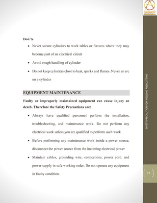 SAFETYPRECAUTIONFORWELDINGANDCUTTING
13
Don’ts
 Never secure cylinders to work tables or fixtures where they may
become part of an electrical circuit
 Avoid rough handling of cylinder
 Do not keep cylinders close to heat, sparks and flames. Never an arc
on a cylinder
EQUIPMENT MAINTENANCE
Faulty or improperly maintained equipment can cause injury or
death. Therefore the Safety Precautions are:
 Always have qualified personnel perform the installation,
troubleshooting, and maintenance work. Do not perform any
electrical work unless you are qualified to perform such work
 Before performing any maintenance work inside a power source,
disconnect the power source from the incoming electrical power
 Maintain cables, grounding wire, connections, power cord, and
power supply in safe working order. Do not operate any equipment
in faulty condition.
 