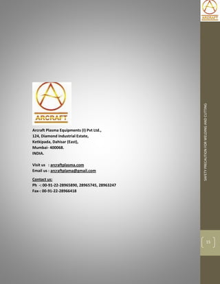 SAFETYPRECAUTIONFORWELDINGANDCUTTING
15
Arcraft Plasma Equipments (I) Pvt Ltd.,
124, Diamond Industrial Estate,
Ketkipada, Dahisar (East),
Mumbai- 400068.
INDIA.
Visit us : arcraftplasma.com
Email us : arcraftplama@gmail.com
Contact us:
Ph -: 00-91-22-28965890, 28965745, 28963247
Fax-: 00-91-22-28966418
 