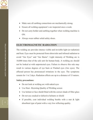 SAFETYPRECAUTIONFORWELDINGANDCUTTING
4
 Make sure all earthing connections are mechanically strong.
 Ensure all welding equipment’s are inspected once a week.
 Do not carry holder and earthing together when welding machine is
ON.
 Always wear rubber soled safety shoes.
ELECTROMAGNETIC RADIATION
The welding arc provides intense visible and invisible light (or radiation)
and heat. Eyes must be protected from ultraviolet and infrared radiation to
avoid “Arc Eyes” and “Arc Burns”. Light intensity of Welding arc is
10,000 times that of the safe unit for human body. A welding arc should
not be looked at with unprotected eyes. Failure to observe this rule may
result in various degrees of eye burn or Flashed eyes (Arc eyes). The
affected person has pronounced irritations in the eyes. The symptoms
remain for 1 to 2 days. Radiation effects are up to a distance of 15 meters.
Safety precautions:
 Do not look at welding arc with naked eyes
 Use Heat –Resisting Quality of Welding screen
 Use helmet or face shield fitted with the correct shade of filter glass
 Do not use cracked or defective helmets or shield
 If possible, coat individual welding booths with a mat & light
absorbent type of paint with a very low reflecting quality.
 