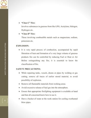 SAFETYPRECAUTIONFORWELDINGANDCUTTING
8
 “Class C” Fire:
Involves substances in gaseous from like LPG, Acetylene, Halogen,
Hydrogen etc.
 “Class D” Fire:
Those involving combustible metals such as magnesium, sodium,
potassium etc.
EXPLOSION:
 It is very rapid process of combustion, accompanied by rapid
liberation of heat and formation of a very large volume of gaseous
products fire can be controlled by reducing Fuel or Heat or Air
Before extinguishing any fire, it is essential to know the
classification of fire.
SAFETY PRECAUTIONS:
 While repairing tanks, vessels, drums or pipes by welding or gas
cutting, remove all traces of earlier stored material, to avoid
possibility of explosion.
 Remove all flammable materials from working areas.
 Avoid excessive release of fuel gas into the atmosphere.
 Ensure that appropriate firefighting equipment is available at hand
and that all concerned know how to use it.
 Have a bucket of water at the work station for cooling overheated
blow pipes.
 