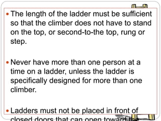  The length of the ladder must be sufficient
so that the climber does not have to stand
on the top, or second-to-the top, rung or
step.
 Never have more than one person at a
time on a ladder, unless the ladder is
specifically designed for more than one
climber.
 Ladders must not be placed in front of
 