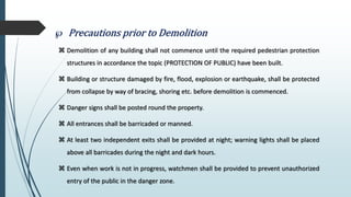  Precautions prior to Demolition
 Demolition of any building shall not commence until the required pedestrian protection
structures in accordance the topic (PROTECTION OF PUBLIC) have been built.
 Building or structure damaged by fire, flood, explosion or earthquake, shall be protected
from collapse by way of bracing, shoring etc. before demolition is commenced.
 Danger signs shall be posted round the property.
 All entrances shall be barricaded or manned.
 At least two independent exits shall be provided at night; warning lights shall be placed
above all barricades during the night and dark hours.
 Even when work is not in progress, watchmen shall be provided to prevent unauthorized
entry of the public in the danger zone.
 