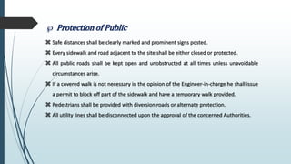  Protection of Public
 Safe distances shall be clearly marked and prominent signs posted.
 Every sidewalk and road adjacent to the site shall be either closed or protected.
 All public roads shall be kept open and unobstructed at all times unless unavoidable
circumstances arise.
 If a covered walk is not necessary in the opinion of the Engineer-in-charge he shall issue
a permit to block off part of the sidewalk and have a temporary walk provided.
 Pedestrians shall be provided with diversion roads or alternate protection.
 All utility lines shall be disconnected upon the approval of the concerned Authorities.
 