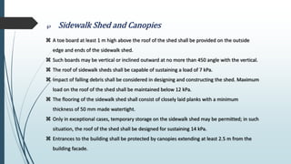  Sidewalk Shed and Canopies
 A toe board at least 1 m high above the roof of the shed shall be provided on the outside
edge and ends of the sidewalk shed.
 Such boards may be vertical or inclined outward at no more than 450 angle with the vertical.
 The roof of sidewalk sheds shall be capable of sustaining a load of 7 kPa.
 Impact of falling debris shall be considered in designing and constructing the shed. Maximum
load on the roof of the shed shall be maintained below 12 kPa.
 The flooring of the sidewalk shed shall consist of closely laid planks with a minimum
thickness of 50 mm made watertight.
 Only in exceptional cases, temporary storage on the sidewalk shed may be permitted; in such
situation, the roof of the shed shall be designed for sustaining 14 kPa.
 Entrances to the building shall be protected by canopies extending at least 2.5 m from the
building facade.
 