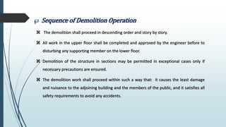  Sequence of Demolition Operation
 The demolition shall proceed in descending order and story by story.
 All work in the upper floor shall be completed and approved by the engineer before to
disturbing any supporting member on the lower floor.
 Demolition of the structure in sections may be permitted in exceptional cases only if
necessary precautions are ensured.
 The demolition work shall proceed within such a way that: it causes the least damage
and nuisance to the adjoining building and the members of the public, and it satisfies all
safety requirements to avoid any accidents.
 