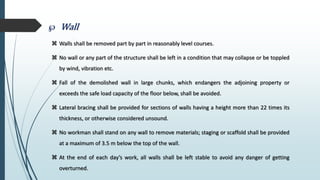  Wall
 Walls shall be removed part by part in reasonably level courses.
 No wall or any part of the structure shall be left in a condition that may collapse or be toppled
by wind, vibration etc.
 Fall of the demolished wall in large chunks, which endangers the adjoining property or
exceeds the safe load capacity of the floor below, shall be avoided.
 Lateral bracing shall be provided for sections of walls having a height more than 22 times its
thickness, or otherwise considered unsound.
 No workman shall stand on any wall to remove materials; staging or scaffold shall be provided
at a maximum of 3.5 m below the top of the wall.
 At the end of each day’s work, all walls shall be left stable to avoid any danger of getting
overturned.
 