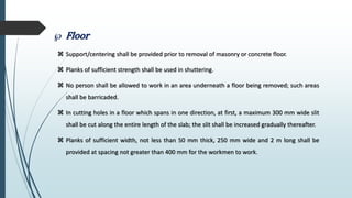 Floor
 Support/centering shall be provided prior to removal of masonry or concrete floor.
 Planks of sufficient strength shall be used in shuttering.
 No person shall be allowed to work in an area underneath a floor being removed; such areas
shall be barricaded.
 In cutting holes in a floor which spans in one direction, at first, a maximum 300 mm wide slit
shall be cut along the entire length of the slab; the slit shall be increased gradually thereafter.
 Planks of sufficient width, not less than 50 mm thick, 250 mm wide and 2 m long shall be
provided at spacing not greater than 400 mm for the workmen to work.
 