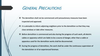 GENERAL PRECAUTIONS
 The demolition shall not be commenced until precautionary measures have been
inspected and approved.
 It is advisable to inform adjoining neighbors prior to the demolition so that they may
close windows or take other measures.
 Before demolition is commenced and also during the progress of such work, all electric
cables or apparatus which are liable to be a source of danger, other than a cable or
apparatus used for the demolition works shall be disconnected.
 During the progress of demolition, the work shall be under the continuous supervision of
the demolisher or of an experienced foreman.
 