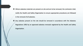  Where asbestos materials are present on site and are to be removed, the contractor shall,
notify the Health and Safety Organization to ensure appropriate procedures are followed
in the removal of all asbestos.
 Any asbestos present on the site should be removed in accordance with the Asbestos
Regulations 1992 by an approved asbestos removals registered by the Health and Safety
Organization.
 