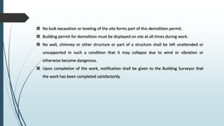  No bulk excavation or leveling of the site forms part of this demolition permit.
 Building permit for demolition must be displayed on site at all times during work.
 No wall, chimney or other structure or part of a structure shall be left unattended or
unsupported in such a condition that it may collapse due to wind or vibration or
otherwise become dangerous.
 Upon completion of the work, notification shall be given to the Building Surveyor that
the work has been completed satisfactorily.
 