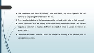  The demolisher will insist on sighting, from the owner, any council permits for the
removal of large or significant trees on the site.
 Tree roots located close to the boundary must be cut back totally prior to their removal.
 Traffic conditions must be strictly maintained during demolition works. This usually
requires a workman to regulate traffic on the road at times of vehicle movement to
ensure safety.
 Demolisher to contact relevant Council for footpath & crossing & bin permits prior to
work commencement.
 
