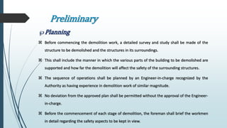 Preliminary
Planning
 Before commencing the demolition work, a detailed survey and study shall be made of the
structure to be demolished and the structures in its surroundings.
 This shall include the manner in which the various parts of the building to be demolished are
supported and how far the demolition will affect the safety of the surrounding structures.
 The sequence of operations shall be planned by an Engineer-in-charge recognized by the
Authority as having experience in demolition work of similar magnitude.
 No deviation from the approved plan shall be permitted without the approval of the Engineer-
in-charge.
 Before the commencement of each stage of demolition, the foreman shall brief the workmen
in detail regarding the safety aspects to be kept in view.
 