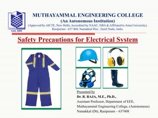 Presented by
Dr. R. RAJA, M.E., Ph.D.,
Assistant Professor, Department of EEE,
Muthayammal Engineering College, (Autonomous)
Namakkal (Dt), Rasipuram – 637408
MUTHAYAMMAL ENGINEERING COLLEGE
(An Autonomous Institution)
(Approved by AICTE, New Delhi, Accredited by NAAC, NBA & Affiliated to Anna University),
Rasipuram - 637 408, Namakkal Dist., Tamil Nadu, India.
Safety Precautions for Electrical System
 
