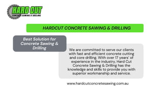 HARDCUT CONCRETE SAWING & DRILLING
We are committed to serve our clients
with fast and efficient concrete cutting
and core drilling. With over 17 years’ of
experience in the industry, Hard Cut
Concrete Sawing & Drilling has the
knowledge and skills to provide you with
superior workmanship and service.
Best Solution for
Concrete Sawing &
Drilling
www.hardcutconcretesawing.com.au
 