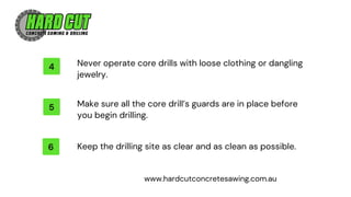 4 Never operate core drills with loose clothing or dangling
jewelry.
5 Make sure all the core drill’s guards are in place before
you begin drilling.
6 Keep the drilling site as clear and as clean as possible.
www.hardcutconcretesawing.com.au
 