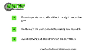 9
8
7 Do not operate core drills without the right protective
gear.
Go through the user guide before using any core drill.
Avoid carrying out core drilling on slippery floors.
www.hardcutconcretesawing.com.au
 