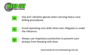 12
11
10
Always use respiratory protection to prevent your
airways from flooding with dust.
Avoid operating core drills when sick, fatigued, or under
the influence.
Use anti-vibration gloves when carrying heavy core
drilling procedures.
www.hardcutconcretesawing.com.au
 