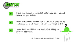 16
17
18
Make sure the drill’s water supply tank is properly set up
and ready for use before you begin operating the drill.
Store the core drill in a safe place after drilling to
prevent accidents.
Make sure the drill is turned off before you set it up and
before you get it down.
www.hardcutconcretesawing.com.au
 